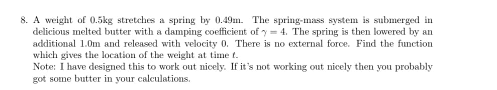8. A weight of 0.5kg stretches a spring by 0.49m. The spring-mass system is submerged in
delicious melted butter with a damping coefficient of y=4. The spring is then lowered by an
additional 1.0m and released with velocity 0. There is no external force. Find the function
which gives the location of the weight at time t.
Note: I have designed this to work out nicely. If it's not working out nicely then you probably
got some butter in your calculations.