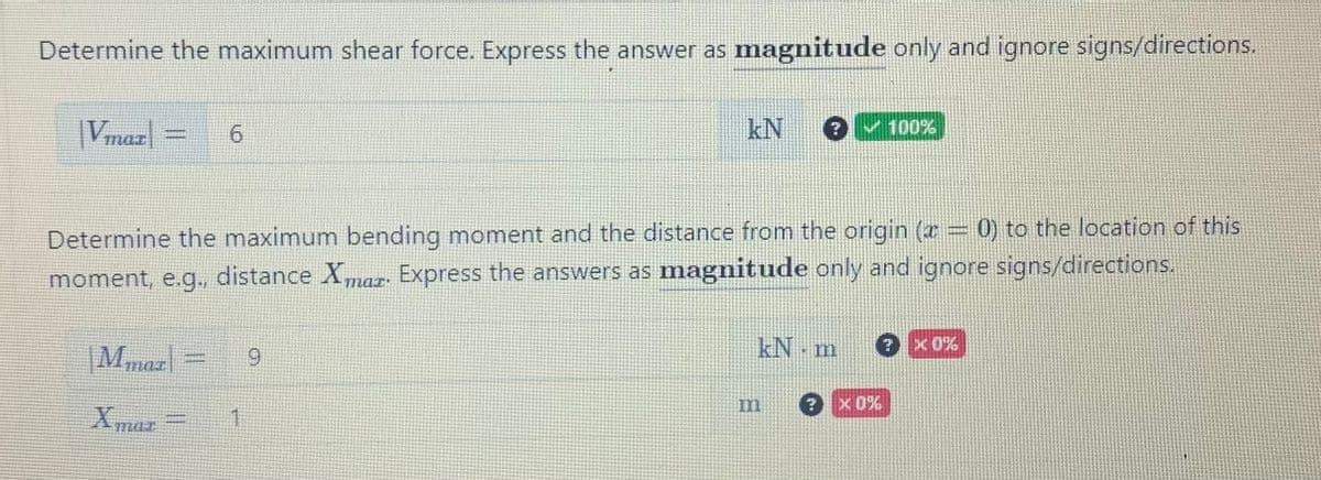 Determine the maximum shear force. Express the answer as magnitude only and ignore signs/directions.
Vmar
6
|Mmaz| 9
Xmaz
kN
Determine the maximum bending moment and the distance from the origin (x = 0) to the location of this
moment, e.g., distance Xmar. Express the answers as magnitude only and ignore signs/directions.
1
?✔100%
kN m ? X0%
? *0%