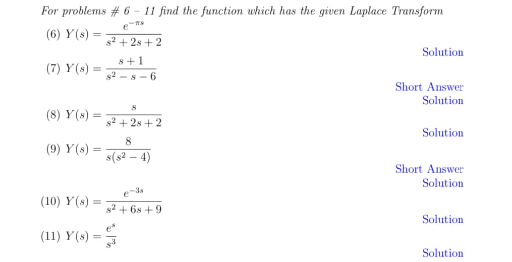 For problems # 6 - 11 find the function which has the given Laplace Transform
-TS
e
(6) Y(s)
(7) Y(s)
(8) Y(s)
=
=
(9) Y(s) =
(10) Y(s) =
(11) Y(s) =
s² + 2s + 2
s+1
s² s 6
S
s²+2s +2
8
s(s² - 4)
e-3s
s² + 6s +9
es
Solution
Short Answer
Solution
Solution
Short Answer
Solution
Solution
Solution.