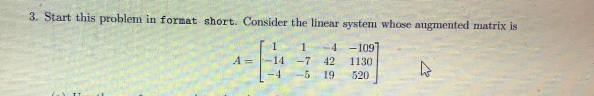 3. Start this problem in format short. Consider the linear system whose augmented matrix is
1 4
-109
1130
520
A
1
14
4
19
A