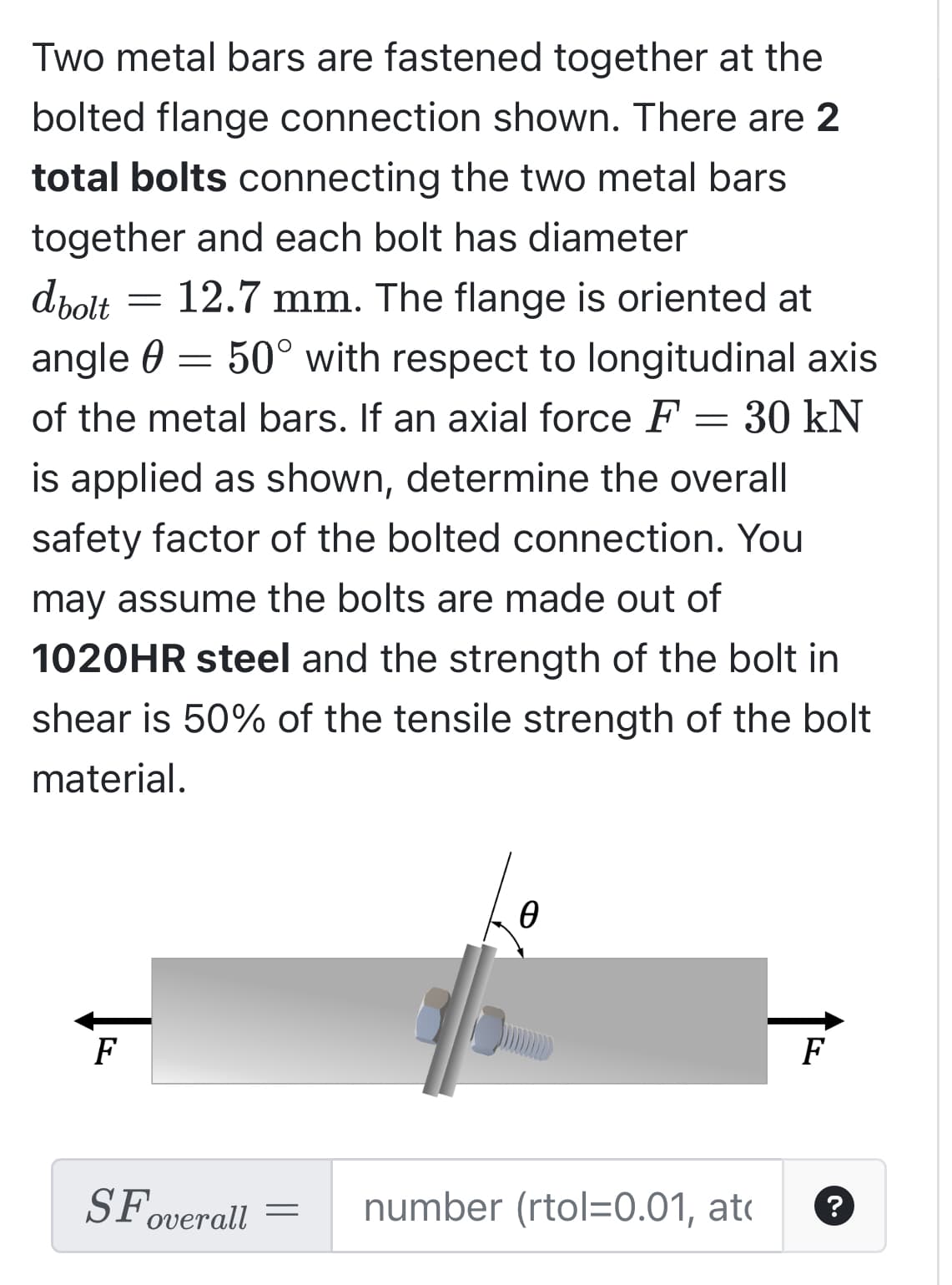 Two metal bars are fastened together at the
bolted flange connection shown. There are 2
total bolts connecting the two metal bars
together and each bolt has diameter
dbolt
12.7 mm. The flange is oriented at
angle = 50° with respect to longitudinal axis
of the metal bars. If an axial force F = 30 kN
is applied as shown, determine the overall
safety factor of the bolted connection. You
may assume the bolts are made out of
1020HR steel and the strength of the bolt in
shear is 50% of the tensile strength of the bolt
material.
F
-
SF overall =
0
number (rtol=0.01, at
F
?