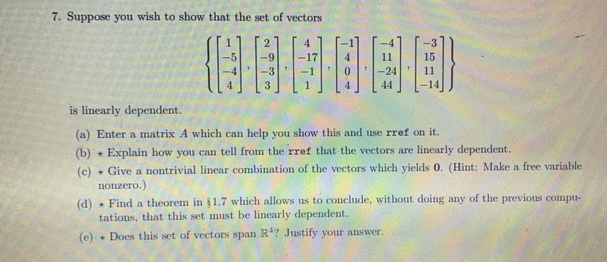 7. Suppose you wish to show that the set of vectors
4
-9 -17 4
08H000
1
4
-5
(e)
4
3
3
4
3
−14
is linearly dependent.
(a) Enter a matrix A which can help you show this and use rref on it.
(b) Explain how you can tell from the rref that the vectors are linearly dependent.
(c)
Give a nontrivial linear combination of the vectors which yields 0. (Hint: Make a free variable
nonzero.)
(d) Find a theorem in §1.7 which allows us to conclude, without doing any of the previous compu-
tations, that this set must be linearly dependent.
Does this set of vectors span R¹? Justify your answer.