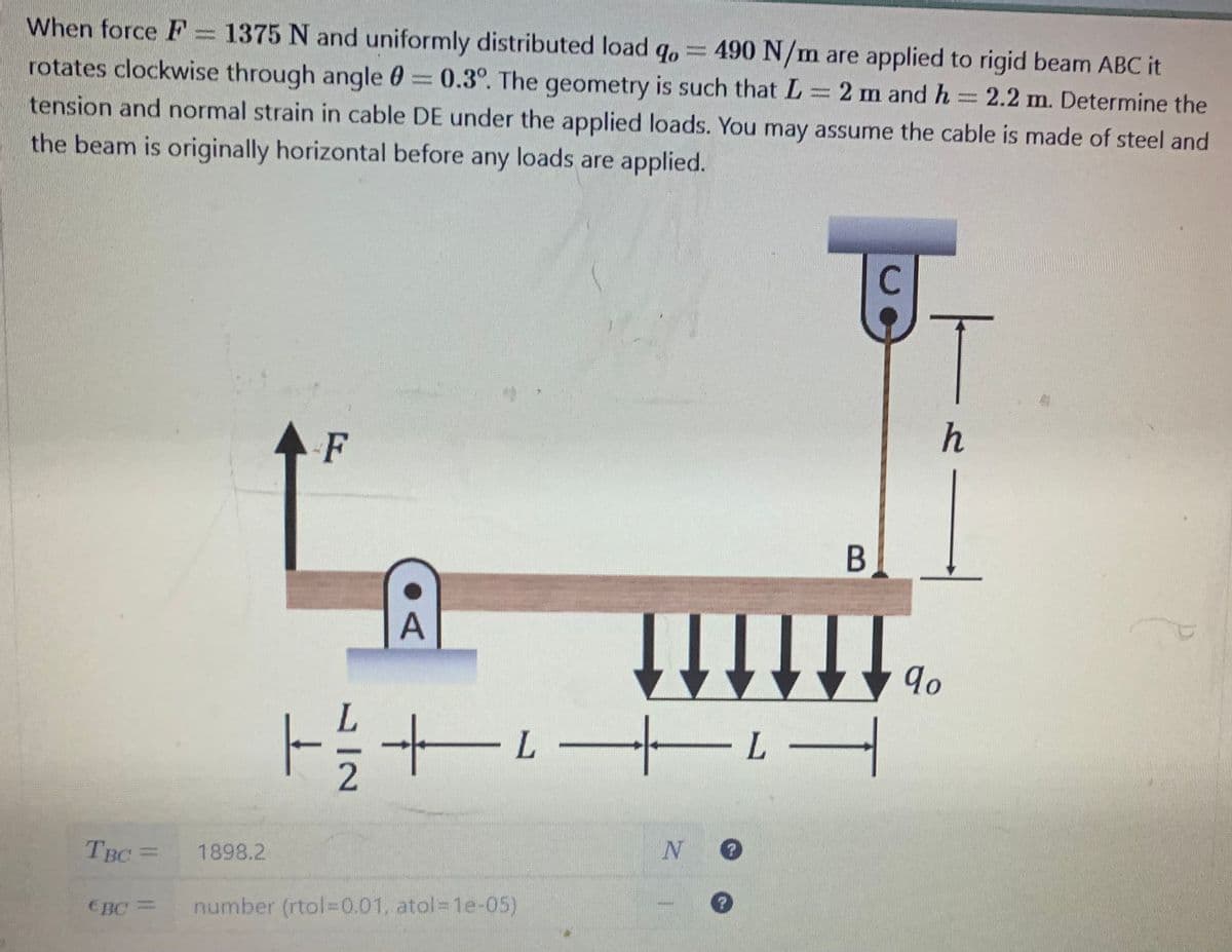 When force F = 1375 N and uniformly distributed load qo= 490 N/m are applied to rigid beam ABC it
વા
rotates clockwise through angle = 0.3°. The geometry is such that L = 2 m and h = 2.2 m. Determine the
tension and normal strain in cable DE under the applied loads. You may assume the cable is made of steel and
the beam is originally horizontal before any loads are applied.
TBC =
EBC
1898.2
F
A
| ¼½ +² +² -
L
number (rtol=0.01, atol=1e-05)
N O
?
9
T
h
B
qo