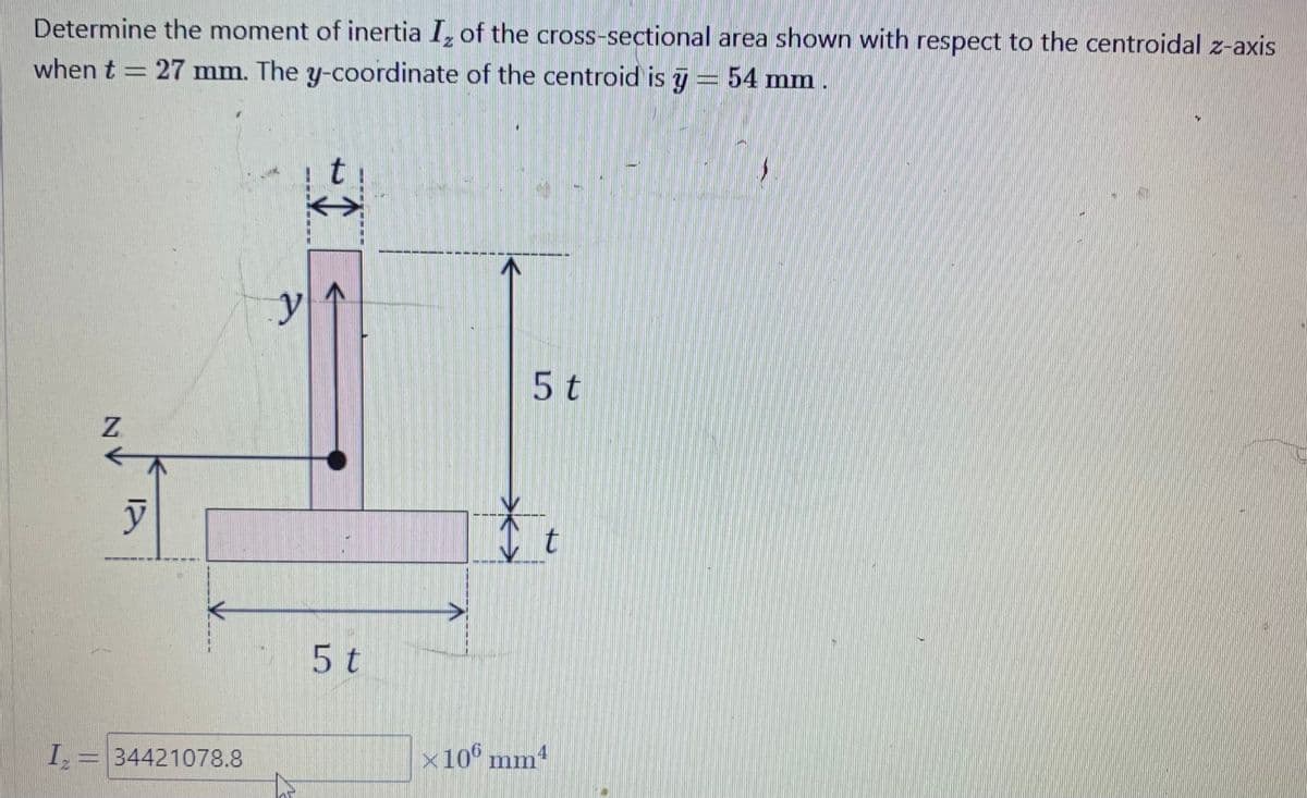 Determine the moment of inertia Iz of the cross-sectional area shown with respect to the centroidal z-axis
when t = 27 mm. The y-coordinate of the centroid is 7 = 54 mm.
Z
y
I₂ = 34421078.8
y
+ ↑
5 t
5 t
t
×106 mm4