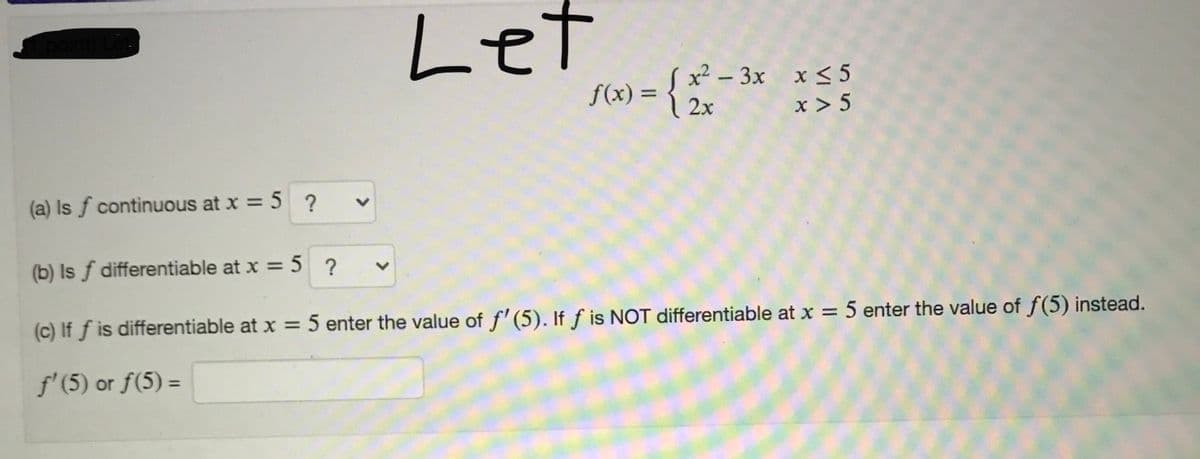Let
x2 – 3x x < 5
f(x) =
2x
%3D
x > 5
(a) Is f continuous at x = 5 ?
(b) Is f differentiable at x = 5 ?
(c) If f is differentiable at x = 5 enter the value of f' (5). If f is NOT differentiable at x = 5 enter the value of f(5) instead.
%3D
f'(5) or f(5) =
%3D
<>
