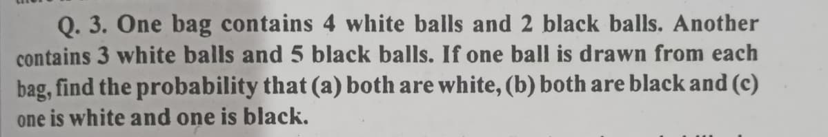 Q. 3. One bag contains 4 white balls and 2 black balls. Another
contains 3 white balls and 5 black balls. If one ball is drawn from each
bag, find the probability that (a) both are white, (b) both are black and (c)
one is white and one is black.
