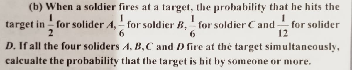 (b) When a soldier fires at a target, the probability that he hits the
1
1
for solider
12
target in for solider A,- for soldier B, for soldier C and
2
D. If all the four soliders A, B,C and D fire at thé target simultaneously,
calcualte the probability that the target is hit by someone or more.
