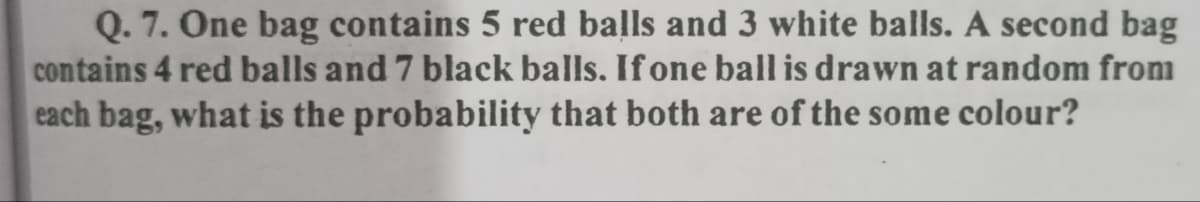 Q. 7. One bag contains 5 red balls and 3 white balls. A second bag
contains 4 red balls and 7 black balls. If one ball is drawn at random from
each bag, what is the probability that both are of the some colour?
