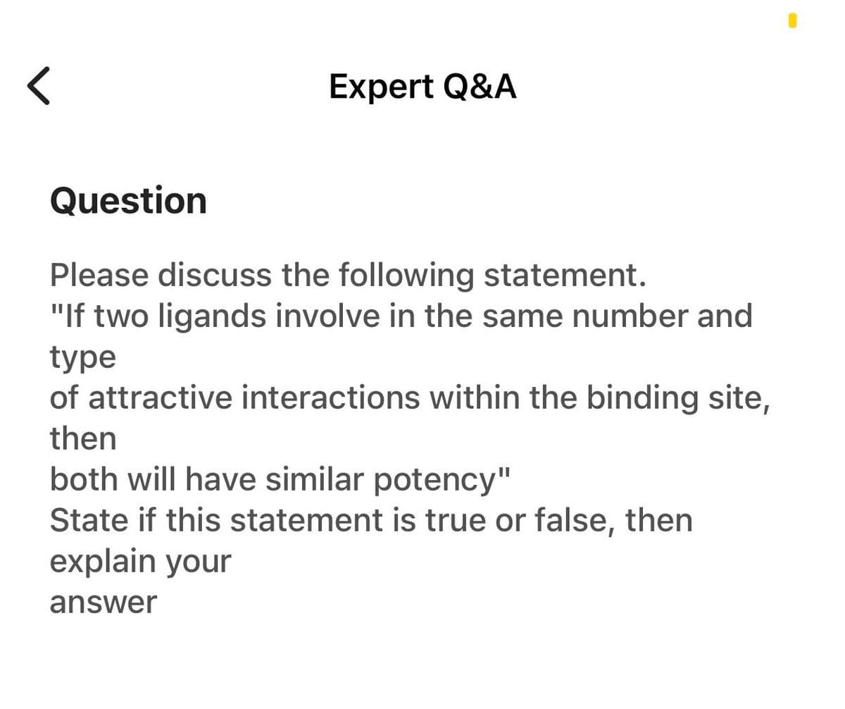 Expert Q&A
Question
Please discuss the following statement.
"If two ligands involve in the same number and
type
of attractive interactions within the binding site,
then
both will have similar potency"
State if this statement is true or false, then
explain your
answer
