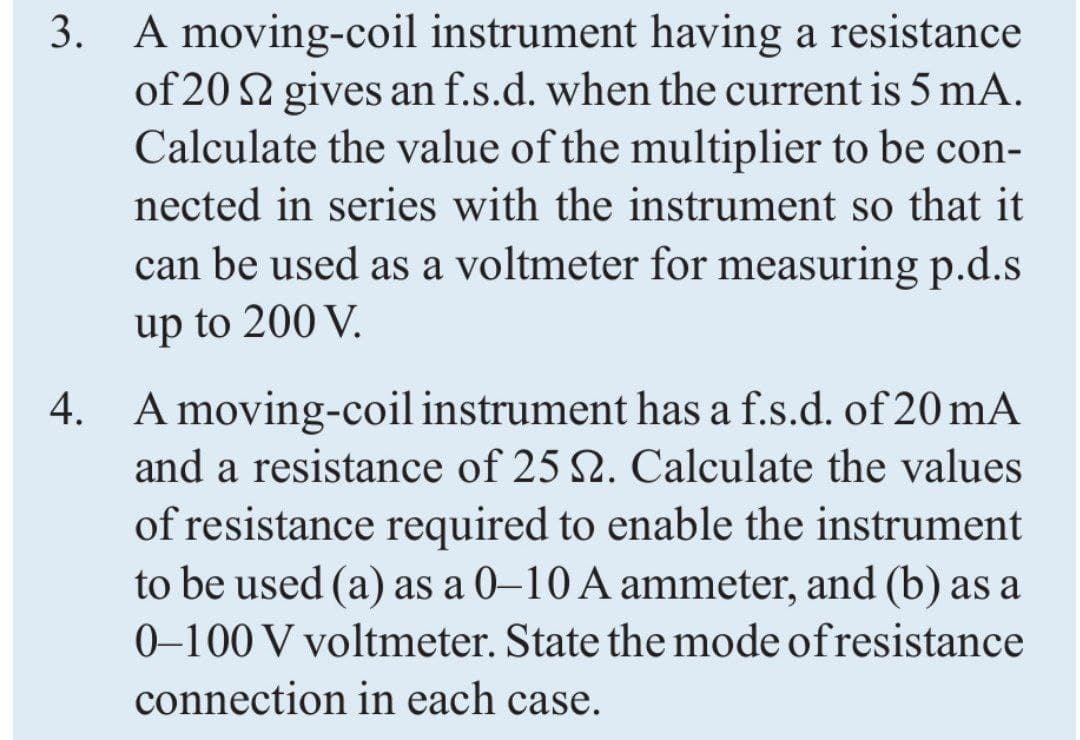 3. A moving-coil instrument having a resistance
of 20 2 gives an f.s.d. when the current is 5 mA.
Calculate the value of the multiplier to be con-
nected in series with the instrument so that it
can be used as a voltmeter for measuring p.d.s
up to 200 V.
4. A moving-coil instrument has a f.s.d. of 20 mA
and a resistance of 25 2. Calculate the values
of resistance required to enable the instrument
to be used (a) as a 0–10 A ammeter, and (b) as a
0–100 V voltmeter. State the mode ofresistance
connection in each case.
