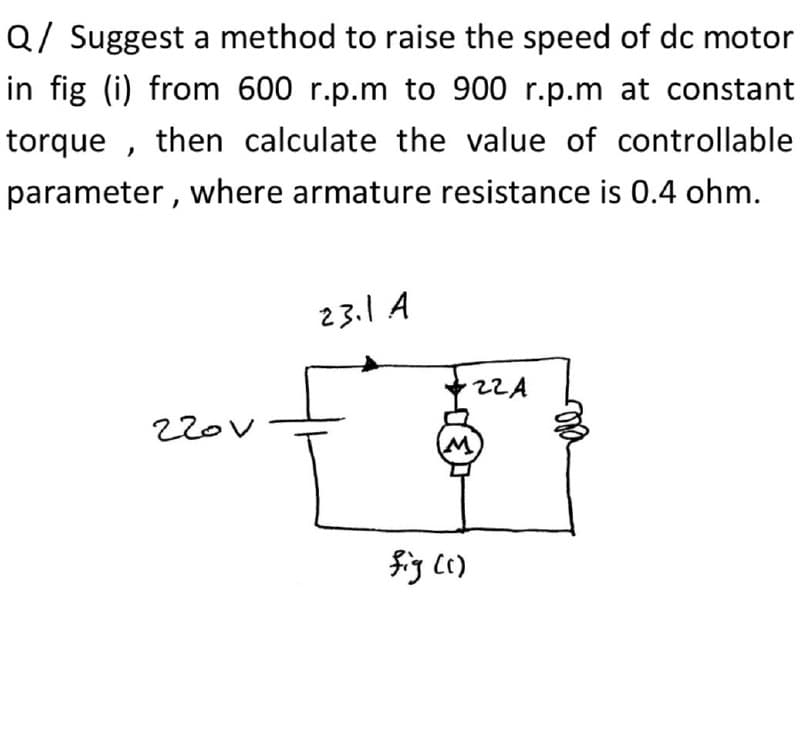 Q/ Suggest a method to raise the speed of dc motor
in fig (i) from 600 r.p.m to 900 r.p.m at constant
torque , then calculate the value of controllable
parameter, where armature resistance is 0.4 ohm.
23.1 A
22A
220v
fig Cc)
