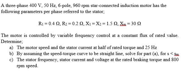 A three-phase 400 V, 50 Hz, 6-pole, 960 rpm star-connected induction motor has the
following parameters per phase referred to the stator;
R1 = 0.4 2, R2 = 0.2 2, X1 = X2 = 1.5 Q, Xm = 30 2
The motor is controlled by variable frequency control at a constant flux of rated value.
Determine;
a) The motor speed and the stator current at half of rated torque and 25 Hz
b) By assuming the speed-torque curve to be straight line, solve for part (a), for s < Sm
c) The stator frequency, stator current and voltage at the rated braking torque and 800
rpm speed.
