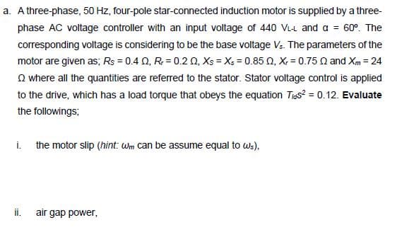 a. A three-phase, 50 Hz, four-pole star-connected induction motor is supplied by a three-
phase AC voltage controller with an input voltage of 440 VL-t and a = 60°. The
corresponding voltage is considering to be the base voltage Vs. The parameters of the
motor are given as; Rs = 0.4 0, R= 0.2 0, Xs = X; = 0.85 0, X, = 0.75 0 and Xm = 24
O where all the quantities are referred to the stator. Stator voltage control is applied
to the drive, which has a load torque that obeys the equation Tigs? = 0.12. Evaluate
the followings;
i. the motor slip (hint: Wm can be assume equal to ws),
ii.
air gap power,
