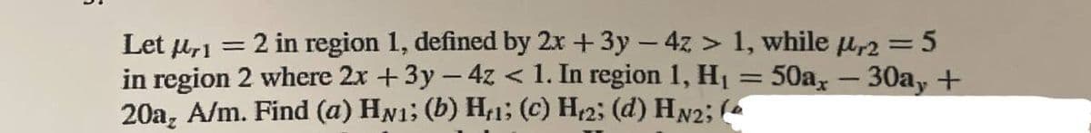 Let μ,1 =
= 2 in region 1, defined by 2x + 3y - 4z > 1, while µr2 = 5
in region 2 where 2x + 3y - 4z < 1. In region 1, H₁ = 50ax - 30a, +
20a, A/m. Find (a) HN₁; (b) H₁₁; (c) H₁2; (d) HN2; (