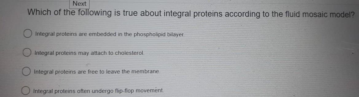 Next
Which of the following is true about integral proteins according to the fluid mosaic model?
Integral proteins are embedded in the phospholipid bilayer.
Integral proteins may attach to cholesterol.
Integral proteins are free to leave the membrane.
Integral proteins often undergo flip-flop movement.