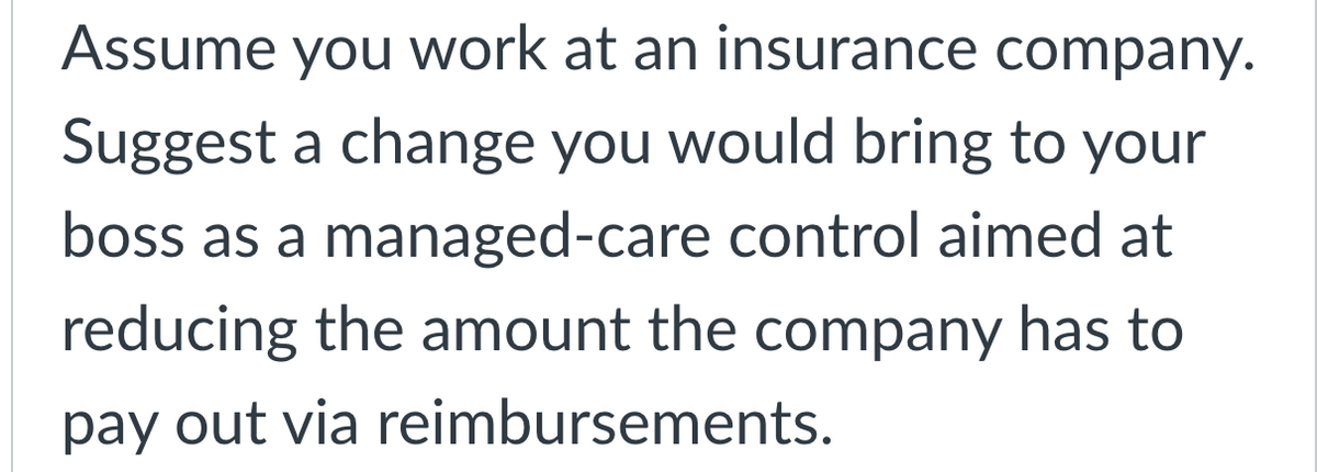 Assume you work at an insurance company.
Suggest a change you would bring to your
boss as a managed-care control aimed at
reducing the amount the company has to
pay out via reimbursements.
