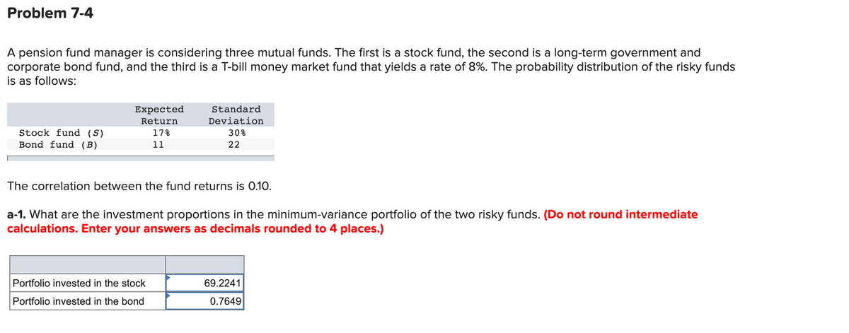 Problem 7-4
A pension fund manager is considering three mutual funds. The first is a stock fund, the second is a long-term government and
corporate bond fund, and the third is a T-bill money market fund that yields a rate of 8%. The probability distribution of the risky funds
is as follows:
Expected
Standard
Return
Deviation
Stock fund (S)
Bond fund (B)
17%
30%
11
22
The correlation between the fund returns is 0.10.
a-1. What are the investment proportions in the minimum-variance portfolio of the two risky funds. (Do not round intermediate
calculations. Enter your answers as decimals rounded to 4 places.)
Portfolio invested in the stock
69.2241
Portfolio invested in the bond
0.7649
