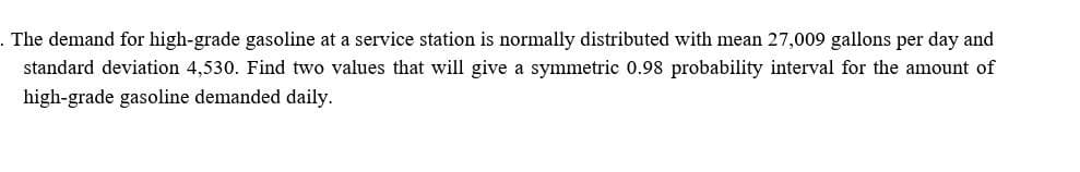 . The demand for high-grade gasoline at a service station is normally distributed with mean 27,009 gallons per day and
standard deviation 4,530. Find two values that will give a symmetric 0.98 probability interval for the amount of
high-grade gasoline demanded daily.
