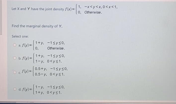 1, -x<y<x, 0<x<1,
Let X and Y have the joint density f(x)=-
0, Otherwise.
Find the marginal density of Y.
Select one:
1+y, -1<ys0,
O a. f(y) =
0,
Otherwise.
1+y, -1sys0,
b. f(y) =
1-y, 0<ys1.
O fv) = 0.5+y, -1syso,
0.5-y, 0<ys1.
1.f)=1-y, -1syso,
1+y, 0<ys1.
d. f(y) =
