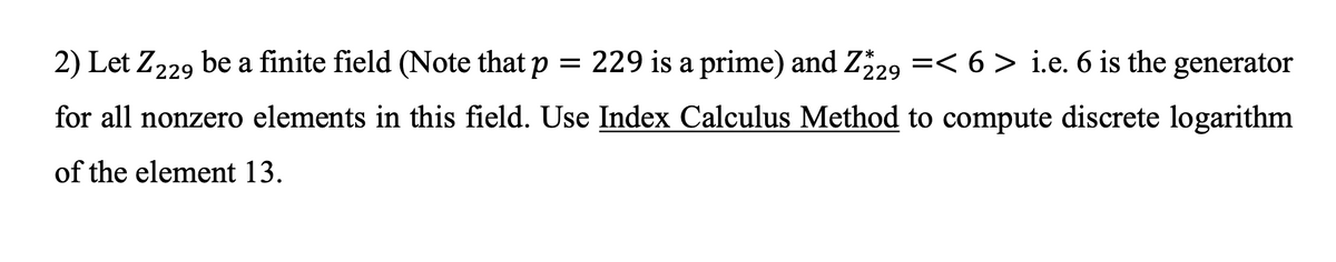 2) Let Z229 be a finite field (Note that p = 229 is a prime) and Z29 =< 6 > i.e. 6 is the generator
for all nonzero elements in this field. Use Index Calculus Method to compute discrete logarithm
of the element 13.
