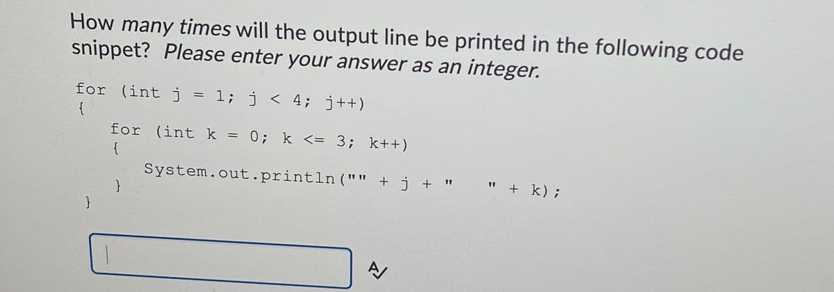 How many times will the output line be printed in the following code
snippet? Please enter your answer as an integer.
for (int j = 1; j < 4; j++)
{
for (int k = 0; k <= 3; k++)
{
System.out.println ("" + j + "
+ k);
}
