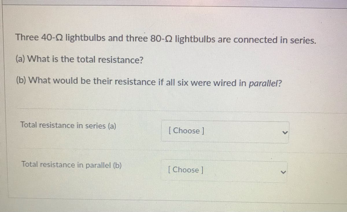 Three 40-2 lightbulbs and three 80-Q lightbulbs are connected in series.
(a) What is the total resistance?
(b) What would be their resistance if all six were wired in parallel?
Total resistance in series (a)
[Choose ]
Total resistance in parallel (b)
[Choose ]
