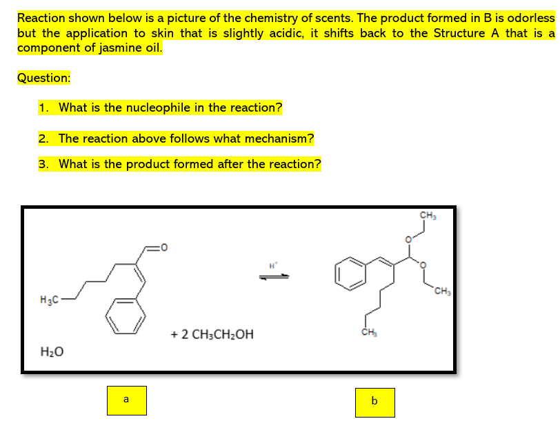 Reaction shown below is a picture of the chemistry of scents. The product formed in B is odorless
but the application to skin that is slightly acidic, it shifts back to the Structure A that is a
component of jasmine oil.
Question:
1. What is the nucleophile in the reaction?
2. The reaction above follows what mechanism?
3. What is the product formed after the reaction?
CH₂
=0
H₂C-
H₂O
a
+ 2 CH3CH₂OH
1 =
CH₂
b
CH₂