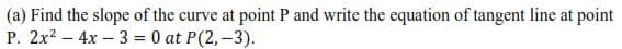 (a) Find the slope of the curve at point P and write the equation of tangent line at point
P. 2x? – 4x – 3 = 0 at P(2,-3).
