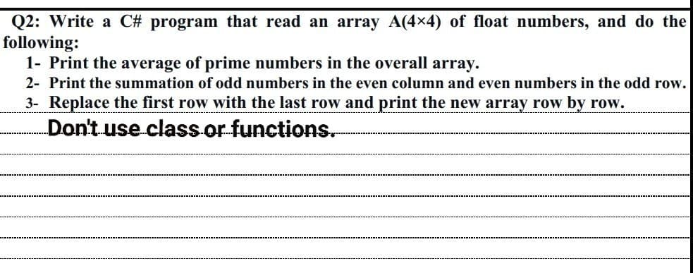 Q2: Write a C# program that read an array A(4x4) of float numbers, and do the
following:
1- Print the average of prime numbers in the overall array.
2- Print the summation of odd numbers in the even column and even numbers in the odd row.
3- Replace the first row with the last row and print the new array row by row.
Don't use class or functions.