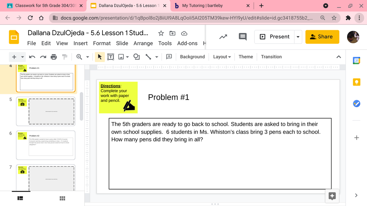 A Classwork for 5th Grade 304/305 X
O Dallana DzulOjeda - 5.6 Lesson
b My Tutoring | bartleby
+
& docs.google.com/presentation/d/1qBpol802j8iiUI9A8LqOoli5AI205TM39kew-HYI9yU/edit#slide=id.gc3418755b2_.
Dallana DzulOjeda - 5.6 Lesson 1 Stud...
Present
Share
File Edit View Insert Format Slide Arrange Tools Add-ons H
Background
Layout -
Theme
Transition
31
4
|| |||||||||||||
||||||||||| ||| ||| || ||
Problem 1
The Sh gaders e IRdy to go back ool la dngate
own uhoelpples tadees i . Whireriscla bing a pns ach oacheal.
Hau uny pa die they ing in al
Directions:
Complete your
work with paper
and pencil.
Problem #1
The 5th graders are ready to go back to school. Students are asked to bring in their
own school supplies. 6 students in Ms. Whiston's class bring 3 pens each to school.
How many pens did they bring in all?
Problem #2
+
The tta gud da have a pany jahar COMD at caue.
latagtwr
7
