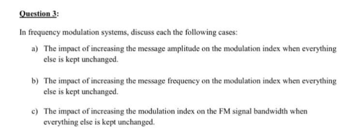Question 3:
In frequency modulation systems, discuss each the following cases:
a) The impact of increasing the message amplitude on the modulation index when everything
else is kept unchanged.
b) The impact of increasing the message frequency on the modulation index when everything
else is kept unchanged.
c) The impact of increasing the modulation index on the FM signal bandwidth when
everything else is kept unchanged.
