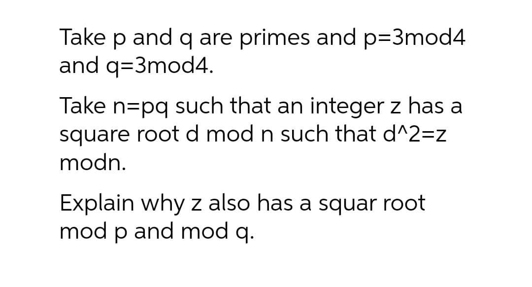 Take
p
and q are primes and p=3mod4
and q=3mod4.
Take n=pq such that an integer z has a
square root d mod n such that d^2=z
modn.
Explain why z also has a squar root
mod p and mod q.

