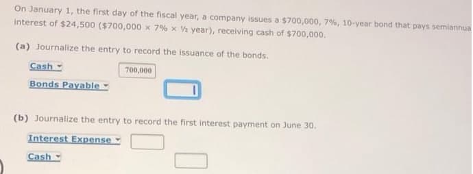 On January 1, the first day of the fiscal year, a company issues a $700,000, 7%, 10-year bond that pays semiannua
interest of $24,500 ($700,000 x 7% x V2 year), receiving cash of $700,000.
(a) Journalize the entry to record the issuance of the bonds.
Cash
700,000
Bonds Payable -
(b) Journalize the entry to record the first interest payment on June 30.
Interest Expense
Cash
