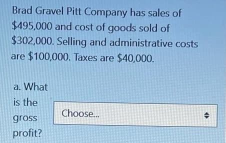 Brad Gravel Pitt Company has sales of
$495,000 and cost of goods sold of
$302,000. Selling and administrative costs
are $100,000. Taxes are $40,000.
a. What
is the
Choose..
gross
profit?

