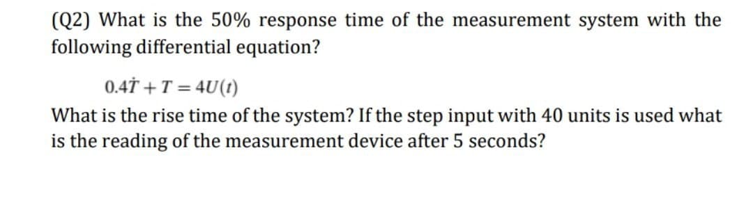 (Q2) What is the 50% response time of the measurement system with the
following differential equation?
0.4Ť +T = 4U(t)
What is the rise time of the system? If the step input with 40 units is used what
is the reading of the measurement device after 5 seconds?

