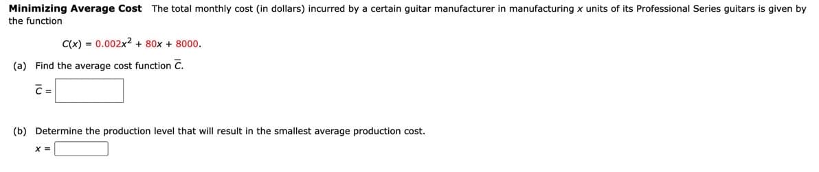 Minimizing Average Cost The total monthly cost (in dollars) incurred by a certain guitar manufacturer in manufacturing x units of its Professional Series guitars is given by
the function
C(x) = 0.002x2 + 80x + 8000.
(a) Find the average cost function C.
C=
(b) Determine the production level that will result in the smallest average production cost.
