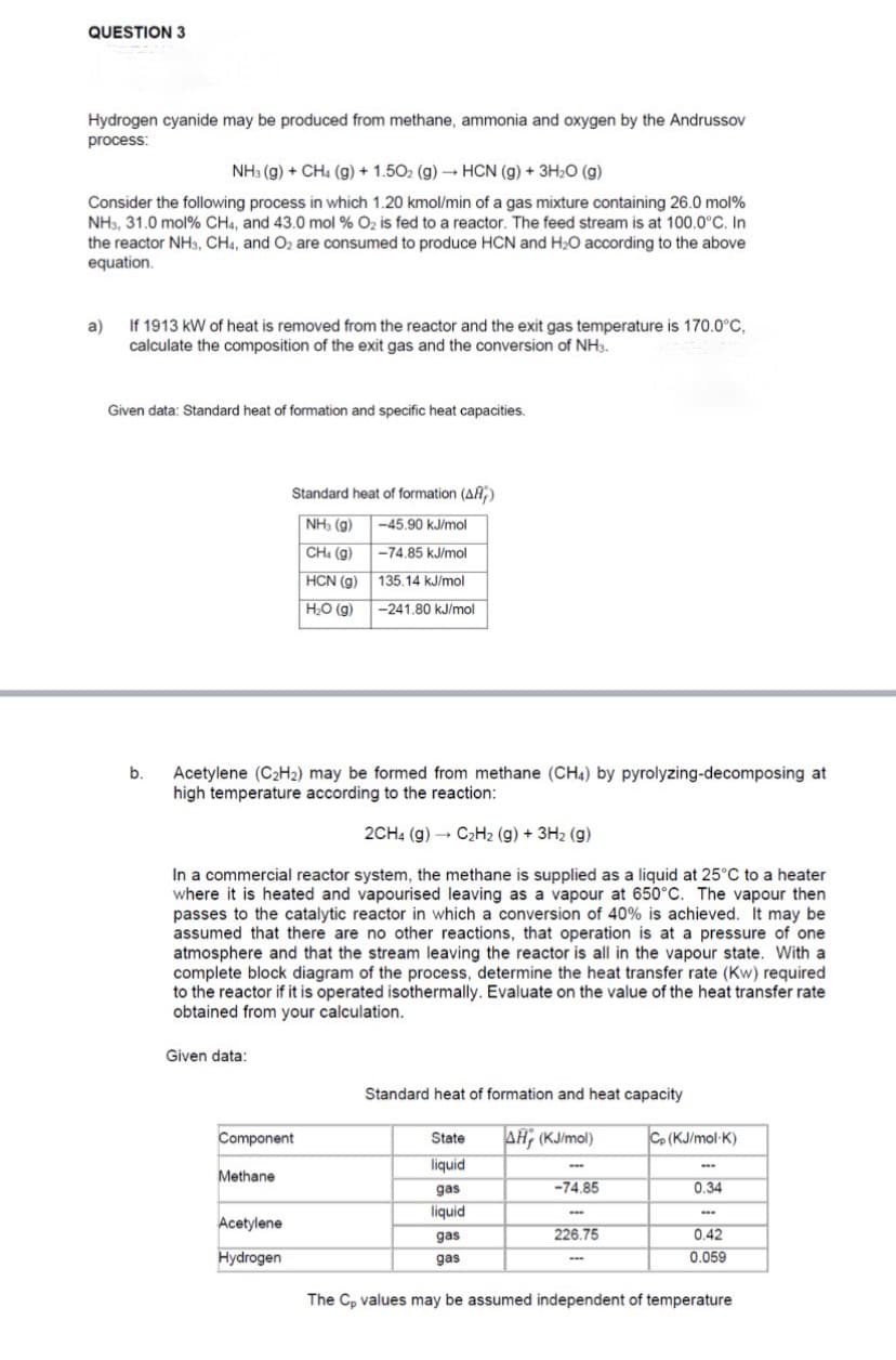 QUESTION 3
Hydrogen cyanide may be produced from methane, ammonia and oxygen by the Andrussov
process:
NH3(g) + CH4 (g) + 1.50₂ (g) → HCN (g) + 3H₂O (g)
Consider the following process in which 1.20 kmol/min of a gas mixture containing 26.0 mol%
NH3, 31.0 mol % CH4, and 43.0 mol % O₂ is fed to a reactor. The feed stream is at 100.0°C. In
the reactor NH3, CH4, and O₂ are consumed to produce HCN and H₂O according to the above
equation.
a)
If 1913 kW of heat is removed from the reactor and the exit gas temperature is 170.0°C,
calculate the composition of the exit gas and the conversion of NH3.
Given data: Standard heat of formation and specific heat capacities.
b.
Given data:
Acetylene (C₂H₂) may be formed from methane (CH4) by pyrolyzing-decomposing at
high temperature according to the reaction:
2CH4 (g) → C₂H₂ (g) + 3H₂(g)
In a commercial reactor system, the methane is supplied as a liquid at 25°C to a heater
where it is heated and vapourised leaving as a vapour at 650°C. The vapour then
passes to the catalytic reactor in which a conversion of 40% is achieved. It may be
assumed that there are no other reactions, that operation is at a pressure of one
atmosphere and that the stream leaving the reactor is all in the vapour state. With a
complete block diagram of the process, determine the heat transfer rate (Kw) required
to the reactor if it is operated isothermally. Evaluate on the value of the heat transfer rate
obtained from your calculation.
Standard heat of formation (AF)
NH3 (9)
CH₁ (g)
HCN (g)
H₂O (g)
Component
Methane
Acetylene
Hydrogen
-45.90 kJ/mol
-74.85 kJ/mol
135.14 kJ/mol
-241.80 kJ/mol
Standard heat of formation and heat capacity
AH (KJ/mol)
State
liquid
gas
liquid
gas
gas
-74.85
www
226.75
Cp (KJ/mol-K)
www
0.34
ww
0.42
0.059
The Cp values may be assumed independent of temperature