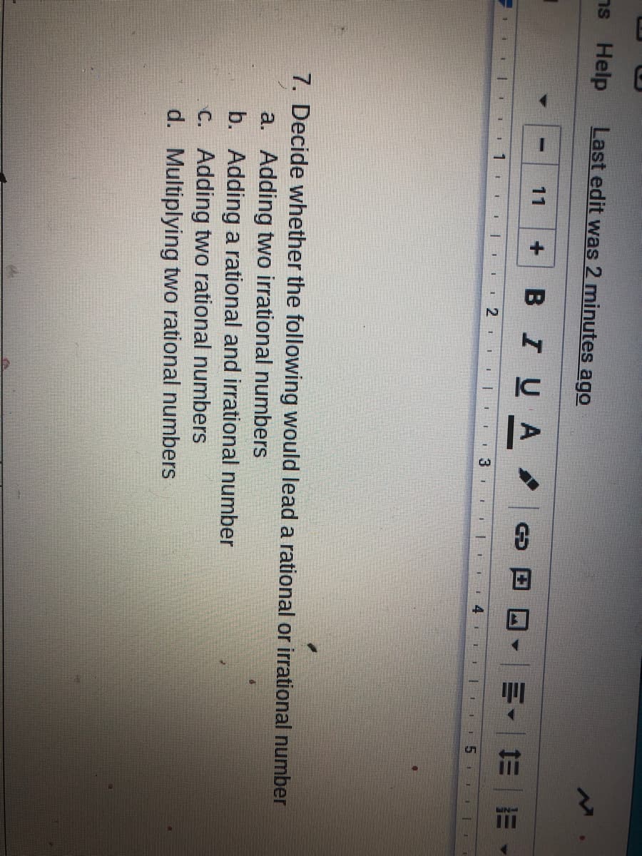 ns Help
Last edit was 2 minutes ago
BIUA
11
明, 三=
手
7. Decide whether the following would lead a rational or irrational number
a. Adding two irrational numbers
b. Adding a rational and irrational number
C. Adding two rational numbers
d. Multiplying two rational numbers
