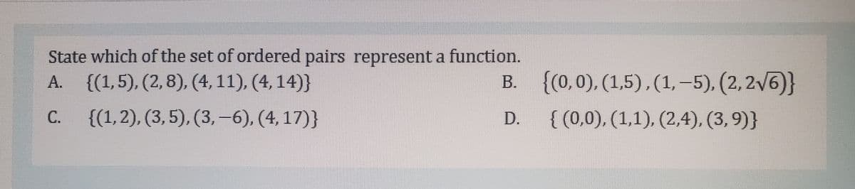State which of the set of ordered pairs represent a function.
A. {(1,5), (2, 8), (4, 11), (4, 14)}
{(0,0), (1,5), (1, –5), (2, 2V6)}
{ (0,0), (1,1), (2,4), (3, 9)}
В.
|
{(1,2), (3,5), (3, -6), (4,17)}
D.
C.
