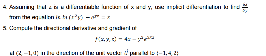 8z
4. Assuming that z is a differentiable function of x and y, use implicit differentiation to find
8y
from the equation In ln (x²y) – evz = z
5. Compute the directional derivative and gradient of
f(x,y,z) = 4x – y²e3xz
at (2, –1,0) in the direction of the unit vector Ú parallel to (-1,4,2)

