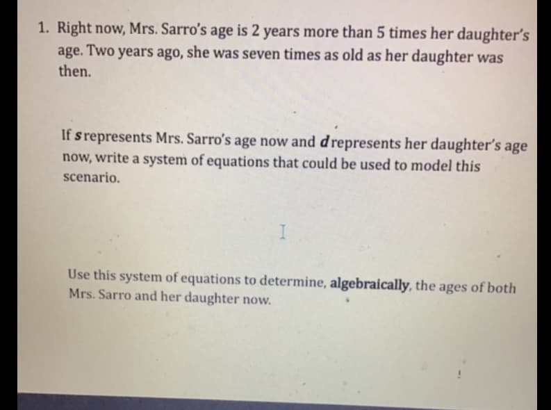 1. Right now, Mrs. Sarro's age is 2 years more than 5 times her daughter's
age. Two years ago, she was seven times as old as her daughter was
then.
If s represents Mrs. Sarro's age now and drepresents her daughter's age
now, write a system of equations that could be used to model this
scenario.
Use this system of equations to determine, algebraically, the ages of both
Mrs. Sarro and her daughter now.
