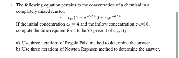 1. The following equation pertains to the concentration of a chemical in a
completely mixed reactor:
c = Cin(1 – e-0.04t) + Coe-0.04t
If the initial concentration co = 4 and the inflow concentration cin=10,
compute the time required for c to be 93 percent of Cin. By
a) Use three iterations of Regula Falsi method to determine the answer.
b) Use three iterations of Newton Raphson method to determine the answer.
