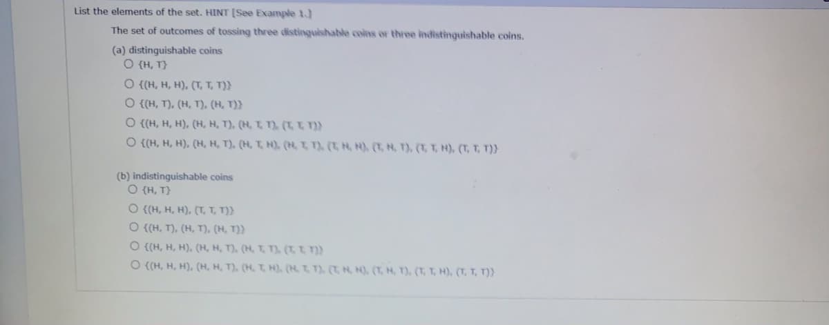 List the elements of the set. HINT [See Example 1.)
The set of outcomes of tossing three distinguishable coins or three indistinguishable coins.
(a) distinguishable coins
O {H, T}
O {(H, H, H), (T, T, T)}
O {(H, T), (H, T), (H, T)}
O {(H, H, H), (H, H, T), (H, T, T), (T t }
O {{H, H, H), (H, H, T), (H, T, H), (H, T T), (T, H, H), (T, H, T), (T, T, H), (T, T, T)}
(b) indistinguishable coins
O {H, T}
O {(H, H, H), (T, T, T)}
O {(H, T), (H, T), (H, T)}
O {(H, H, H), (H, H, T), (H, T, T),. (T, T T))
O {(H, H, H). (H, H, T), (H, T H),. (H. T, T), (T, H, N), (T, H, T), (T, T, H), (T, T, T)}
