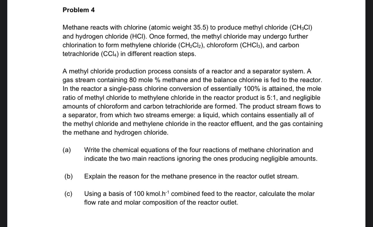Problem 4
Methane reacts with chlorine (atomic weight 35.5) to produce methyl chloride (CH3CI)
and hydrogen chloride (HCI). Once formed, the methyl chloride may undergo further
chlorination to form methylene chloride (CH2CI2), chloroform (CHCI3), and carbon
tetrachloride (CCI4) in different reaction steps.
A methyl chloride production process consists of a reactor and a separator system. A
gas stream containing 80 mole % methane and the balance chlorine is fed to the reactor.
In the reactor a single-pass chlorine conversion of essentially 100% is attained, the mole
ratio of methyl chloride to methylene chloride in the reactor product is 5:1, and negligible
amounts of chloroform and carbon tetrachloride are formed. The product stream flows to
a separator, from which two streams emerge: a liquid, which contains essentially all of
the methyl chloride and methylene chloride in the reactor effluent, and the gas containing
the methane and hydrogen chloride.
(a)
Write the chemical equations of the four reactions of methane chlorination and
indicate the two main reactions ignoring the ones producing negligible amounts.
(b)
Explain the reason for the methane presence in the reactor outlet stream.
(c)
Using a basis of 100 kmol.h-1 combined feed to the reactor, calculate the molar
flow rate and molar composition of the reactor outlet.
