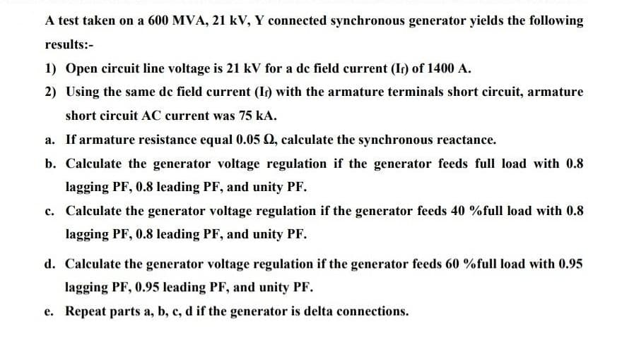 A test taken on a 600 MVA, 21 kV, Y connected synchronous generator yields the following
results:-
1) Open eircuit line voltage is 21 kV for a de field current (Ir) of 1400 A.
2) Using the same de field current (Ir) with the armature terminals short circuit, armature
short circuit AC current was 75 kA.
a. If armature resistance equal 0.05 Q, calculate the synchronous reactance.
b. Calculate the generator voltage regulation if the generator feeds full load with 0.8
lagging PF, 0.8 leading PF, and unity PF.
c. Calculate the generator voltage regulation if the generator feeds 40 %full load with 0.8
lagging PF, 0.8 leading PF, and unity PF.
d. Calculate the generator voltage regulation if the generator feeds 60 %full load with 0.95
lagging PF, 0.95 leading PF, and unity PF.
e. Repeat parts a, b, c, d if the generator is delta connections.
