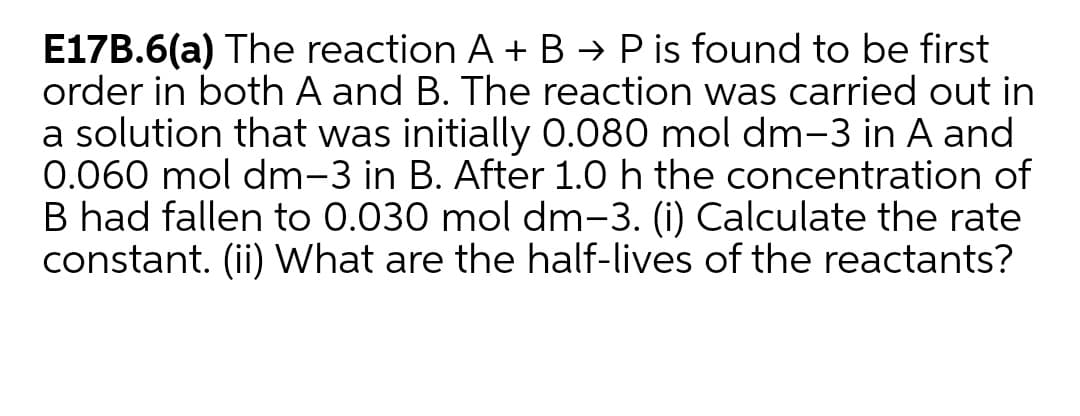 E17B.6(a) The reaction A + B → P is found to be first
order in both A and B. The reaction was carried out in
a solution that was initially O.080 mol dm-3 in A and
0.060 mol dm-3 in B. After 1.0 h the concentration of
B had fallen to 0.030 mol dm-3. (i) Calculate the rate
constant. (ii) What are the half-lives of the reactants?
