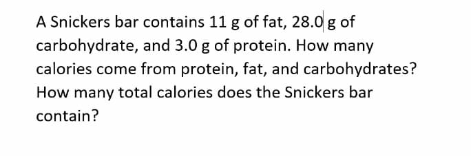 A Snickers bar contains 11 g of fat, 28.0 g of
carbohydrate, and 3.0 g of protein. How many
calories come from protein, fat, and carbohydrates?
How many total calories does the Snickers bar
contain?
