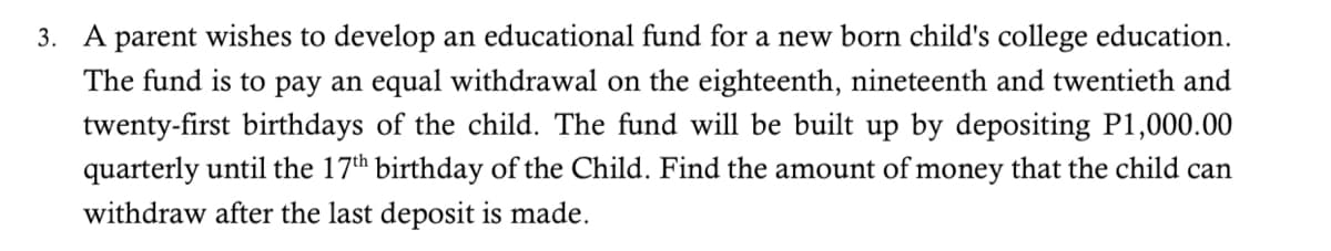 3. A parent wishes to develop an educational fund for a new born child's college education.
The fund is to pay an equal withdrawal on the eighteenth, nineteenth and twentieth and
twenty-first birthdays of the child. The fund will be built up by depositing P1,000.00
quarterly until the 17th birthday of the Child. Find the amount of money that the child can
withdraw after the last deposit is made.