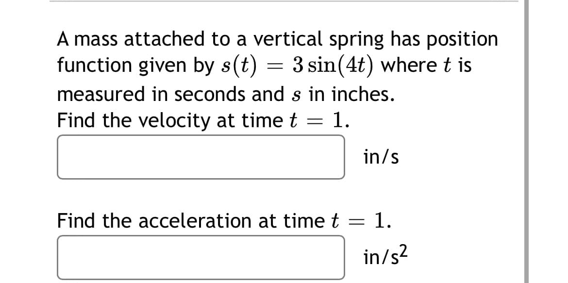 A mass attached to a vertical spring has position
function given by s(t) = 3 sin(4t) where t is
measured in seconds and s in inches.
Find the velocity at time t = 1.
in/s
Find the acceleration at time t
= 1.
in/s?

