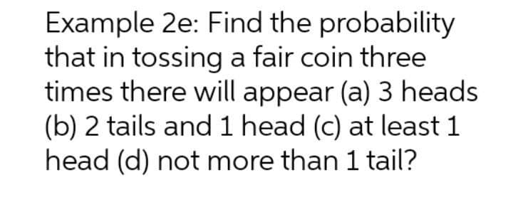 Example 2e: Find the probability
that in tossing a fair coin three
times there will appear (a) 3 heads
(b) 2 tails and 1 head (c) at least 1
head (d) not more than 1 tail?
